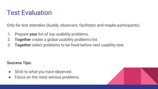 Test Evaluation
Only for test attendies (buddy, observers, facilitator and maybe participants).
1. Prepare your list of top usability problems.
2. Together create a global usability problems list.
3. Together select problems to be fixed before next usability test.
Success Tips:
● Stick to what you have observed.
● Focus on the most serious problems.
 