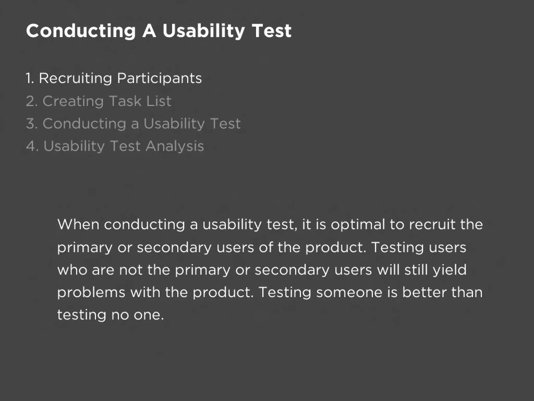 Conducting A Usability Test

1. Recruiting Participants
2. Creating Task List
3. Conducting a Usability Test
4. Usability Test Analysis




    When conducting a usability test, it is optimal to recruit the
    primary or secondary users of the product. Testing users
    who are not the primary or secondary users will still yield
    problems with the product. Testing someone is better than
    testing no one.
 