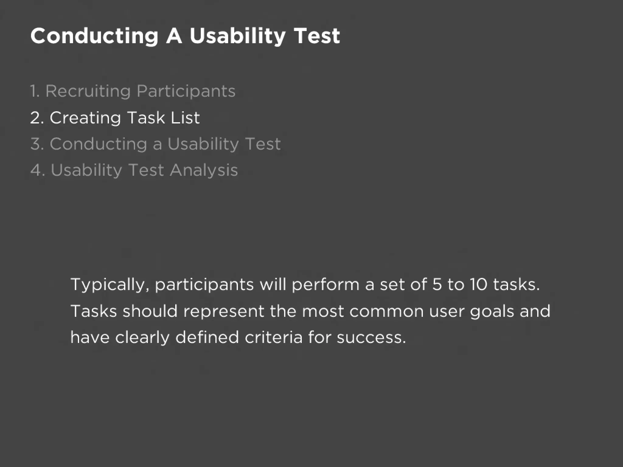Conducting A Usability Test

1. Recruiting Participants
2. Creating Task List
3. Conducting a Usability Test
4. Usability Test Analysis




     Typically, participants will perform a set of 5 to 10 tasks.
     Tasks should represent the most common user goals and
     have clearly defined criteria for success.
 
