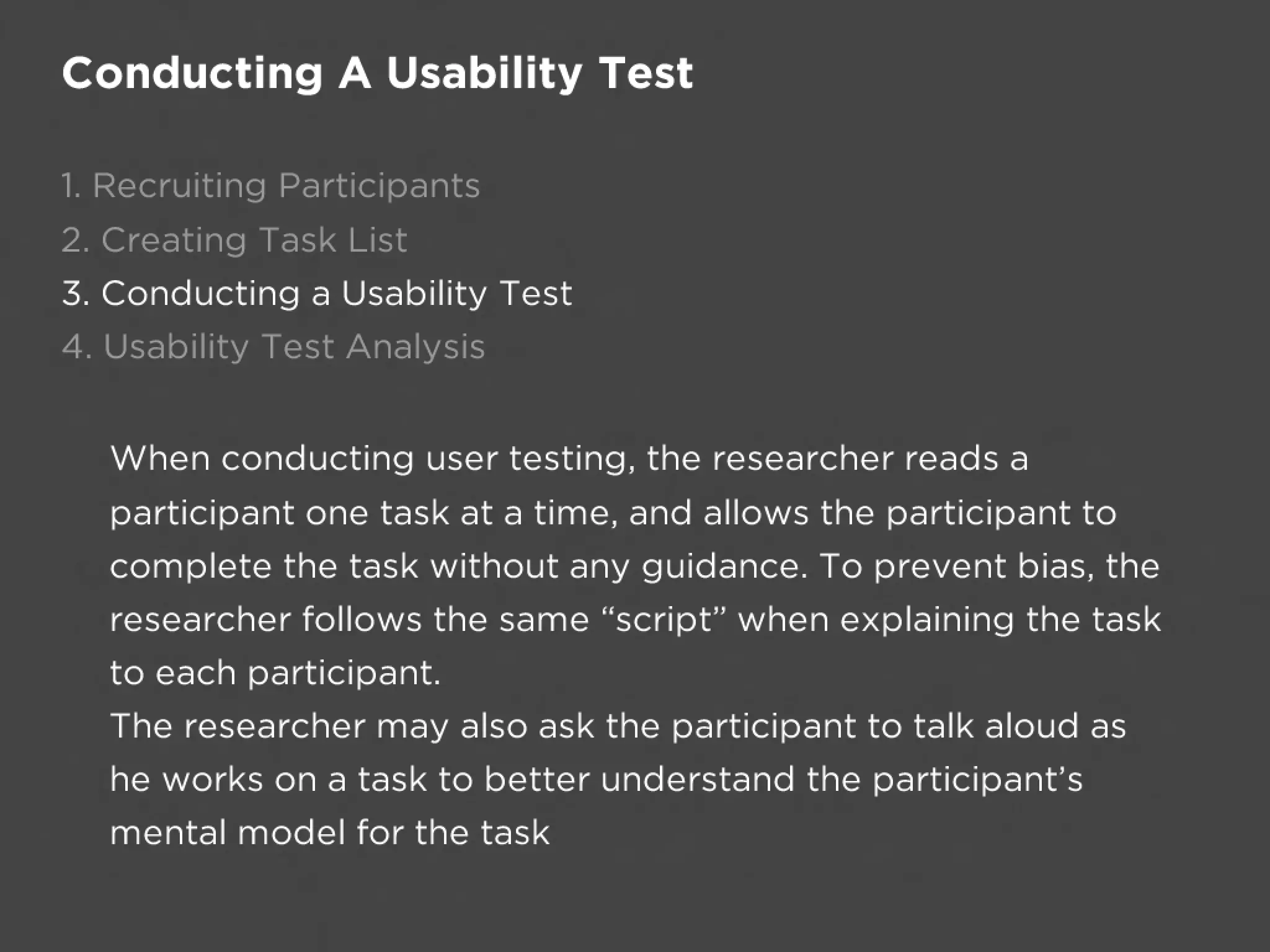 Conducting A Usability Test

1. Recruiting Participants
2. Creating Task List
3. Conducting a Usability Test
4. Usability Test Analysis


  When conducting user testing, the researcher reads a
  participant one task at a time, and allows the participant to
  complete the task without any guidance. To prevent bias, the
  researcher follows the same “script” when explaining the task
  to each participant.
  The researcher may also ask the participant to talk aloud as
  he works on a task to better understand the participant’s
  mental model for the task
 