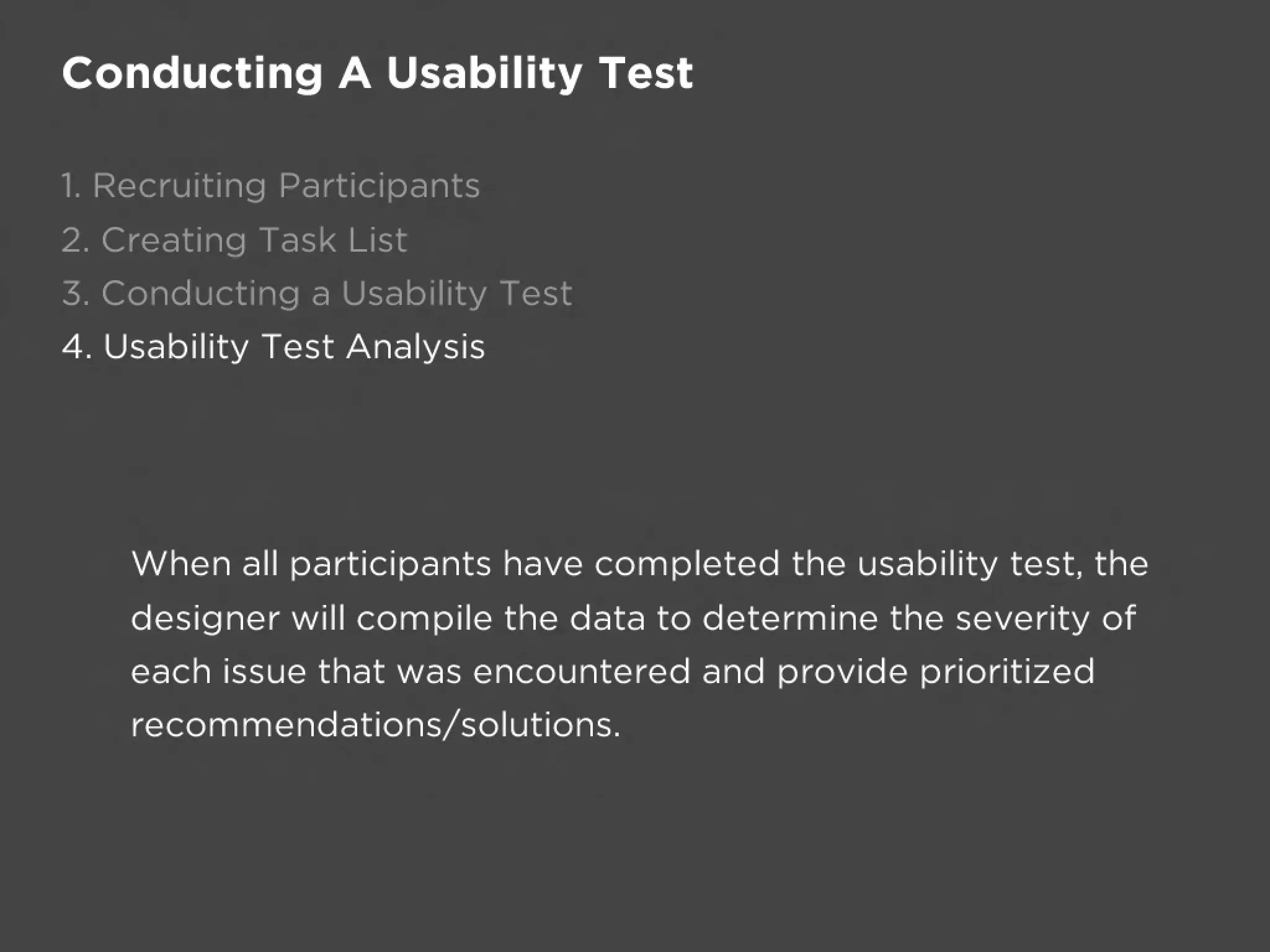 Conducting A Usability Test

1. Recruiting Participants
2. Creating Task List
3. Conducting a Usability Test
4. Usability Test Analysis




    When all participants have completed the usability test, the
    designer will compile the data to determine the severity of
    each issue that was encountered and provide prioritized
    recommendations/solutions.
 