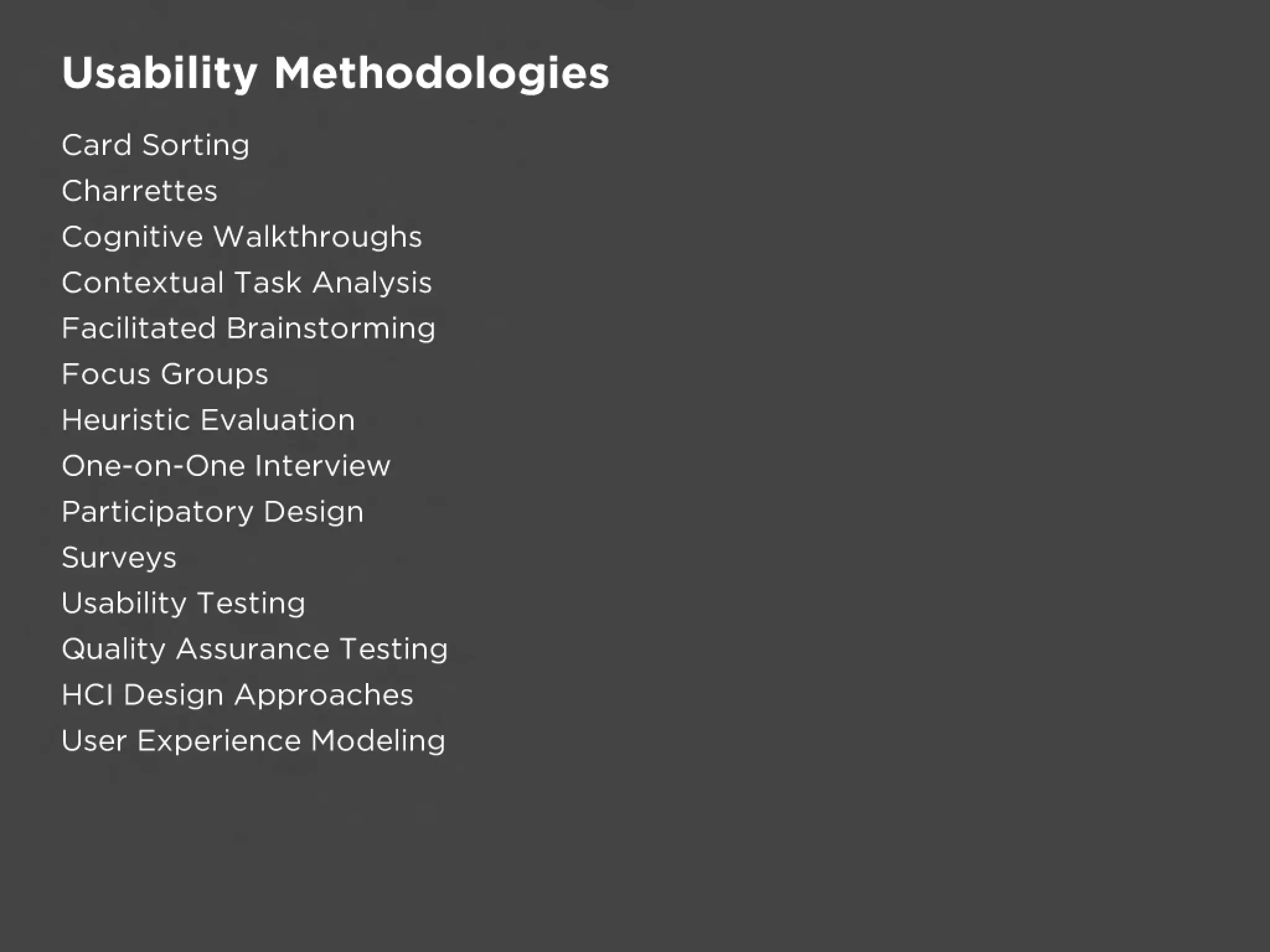 Usability Methodologies
Card Sorting
Charrettes
Cognitive Walkthroughs
Contextual Task Analysis
Facilitated Brainstorming
Focus Groups
Heuristic Evaluation
One-on-One Interview
Participatory Design
Surveys
Usability Testing
Quality Assurance Testing
HCI Design Approaches
User Experience Modeling
 