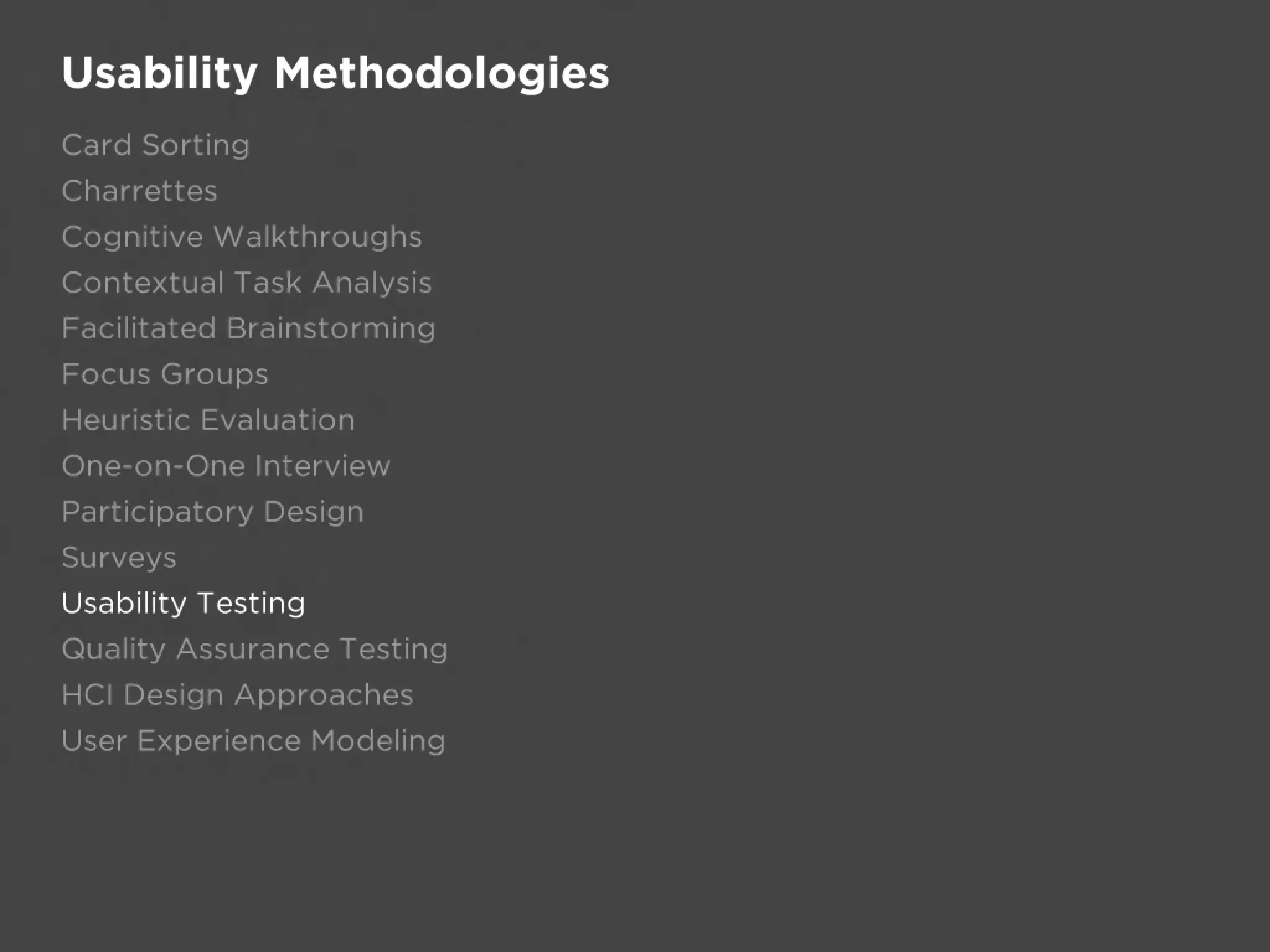Usability Methodologies
Card Sorting
Charrettes
Cognitive Walkthroughs
Contextual Task Analysis
Facilitated Brainstorming
Focus Groups
Heuristic Evaluation
One-on-One Interview
Participatory Design
Surveys
Usability Testing
Quality Assurance Testing
HCI Design Approaches
User Experience Modeling
 