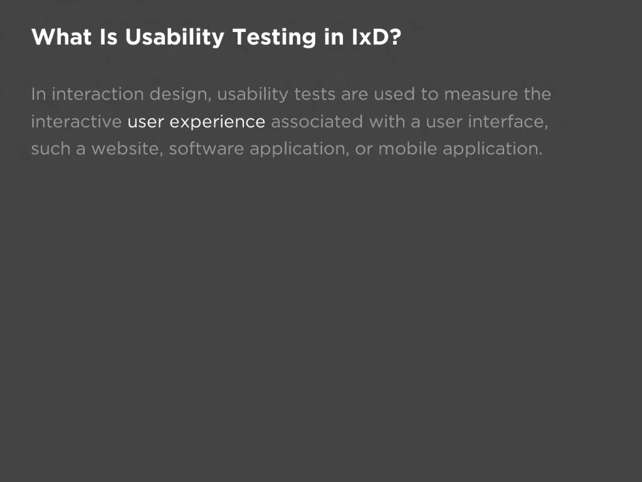 What Is Usability Testing in IxD?

In interaction design, usability tests are used to measure the
interactive user experience associated with a user interface,
such a website, software application, or mobile application.
 