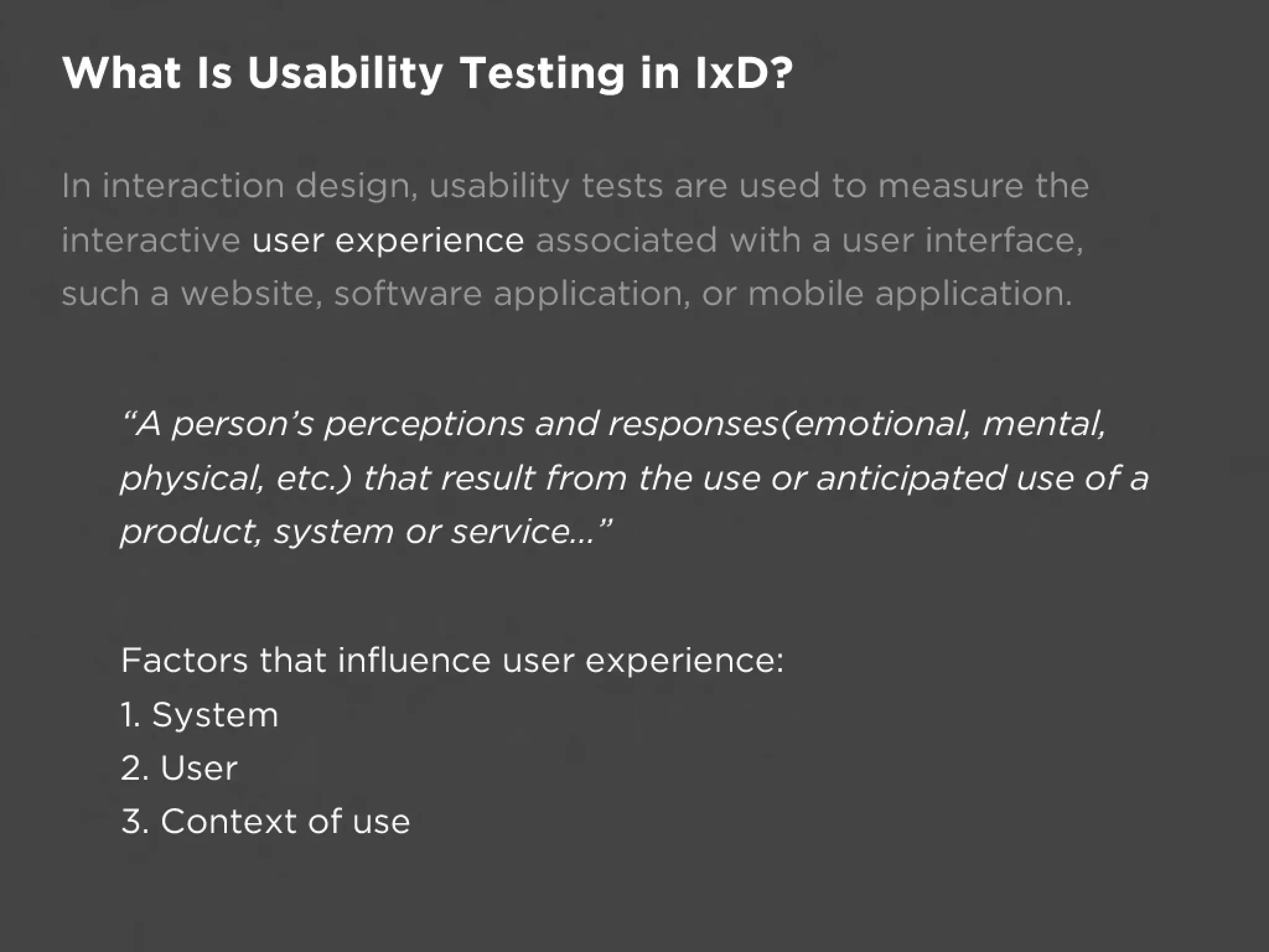 What Is Usability Testing in IxD?

In interaction design, usability tests are used to measure the
interactive user experience associated with a user interface,
such a website, software application, or mobile application.


   “A person’s perceptions and responses(emotional, mental,
   physical, etc.) that result from the use or anticipated use of a
   product, system or service...”


   Factors that influence user experience: 
   1. System
   2. User 
   3. Context of use
 