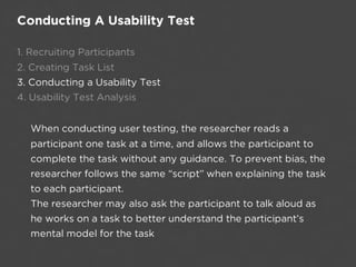 Conducting A Usability Test

1. Recruiting Participants
2. Creating Task List
3. Conducting a Usability Test
4. Usability Test Analysis


  When conducting user testing, the researcher reads a
  participant one task at a time, and allows the participant to
  complete the task without any guidance. To prevent bias, the
  researcher follows the same “script” when explaining the task
  to each participant.
  The researcher may also ask the participant to talk aloud as
  he works on a task to better understand the participant’s
  mental model for the task
 