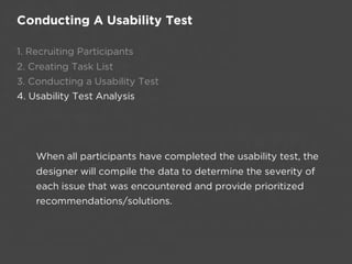 Conducting A Usability Test

1. Recruiting Participants
2. Creating Task List
3. Conducting a Usability Test
4. Usability Test Analysis




    When all participants have completed the usability test, the
    designer will compile the data to determine the severity of
    each issue that was encountered and provide prioritized
    recommendations/solutions.
 