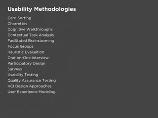 Usability Methodologies
Card Sorting
Charrettes
Cognitive Walkthroughs
Contextual Task Analysis
Facilitated Brainstorming
Focus Groups
Heuristic Evaluation
One-on-One Interview
Participatory Design
Surveys
Usability Testing
Quality Assurance Testing
HCI Design Approaches
User Experience Modeling
 