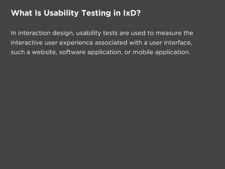 What Is Usability Testing in IxD?

In interaction design, usability tests are used to measure the
interactive user experience associated with a user interface,
such a website, software application, or mobile application.
 