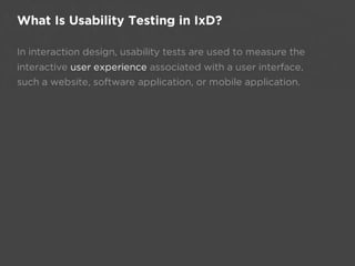 What Is Usability Testing in IxD?

In interaction design, usability tests are used to measure the
interactive user experience associated with a user interface,
such a website, software application, or mobile application.
 