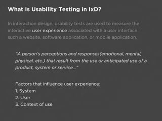 What Is Usability Testing in IxD?

In interaction design, usability tests are used to measure the
interactive user experience associated with a user interface,
such a website, software application, or mobile application.


   “A person’s perceptions and responses(emotional, mental,
   physical, etc.) that result from the use or anticipated use of a
   product, system or service...”


   Factors that influence user experience: 
   1. System
   2. User 
   3. Context of use
 