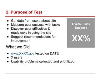 2. Purpose of Test
● Get data from users about site
● Measure user success with tasks
● Discover user difficulties &
roadblocks in using the site
● Suggest recommendations for
improvement
What we Did
Overall Task
Success
XX%
● www.XXXX.gov tested on DATE
● X users
● Usability problems collected and prioritized
 