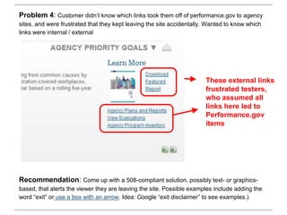Recommendation: Come up with a 508-compliant solution, possibly text- or graphics-
based, that alerts the viewer they are leaving the site. Possible examples include adding the
word “exit” or use a box with an arrow. Idea: Google “exit disclaimer” to see examples.)
These external links
frustrated testers,
who assumed all
links here led to
Performance.gov
items
Problem 4: Customer didn’t know which links took them off of performance.gov to agency
sites, and were frustrated that they kept leaving the site accidentally. Wanted to know which
links were internal / external
 
