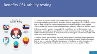 Benefits Of Usability testing
3
1.Moderate in-person usability tests can be carried out in a laboratory setting by
involving third-party professionals. Since the tests are happening with facilitators in real-
time, it could easily lead to disregarding or overseeing some aspects of the project,
which could result in uncovering unforeseen issues with user behavior in the later stages.
2.Remote usability tests are conducted with a web-based service that monitors and
administers tests and survey questions. It is much easier to conduct everything at scale
and run a multitude of tests all at once. Businesses can acquire comparable insights with
much more costly usability tests.
3.Guerilla testing may be a little out of the norm, but it focuses more on getting people
from the street, cafe, or any other frequently visited place to try out the digital products,
be it an app or a website. It has the least amount of hindrance to entry of any type of
testing method, but it also produces the most uneven and lowest quality of data.
 