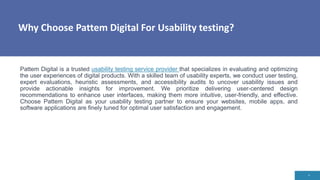 Why Choose Pattem Digital For Usability testing?
4
Pattem Digital is a trusted usability testing service provider that specializes in evaluating and optimizing
the user experiences of digital products. With a skilled team of usability experts, we conduct user testing,
expert evaluations, heuristic assessments, and accessibility audits to uncover usability issues and
provide actionable insights for improvement. We prioritize delivering user-centered design
recommendations to enhance user interfaces, making them more intuitive, user-friendly, and effective.
Choose Pattem Digital as your usability testing partner to ensure your websites, mobile apps, and
software applications are finely tuned for optimal user satisfaction and engagement.
 