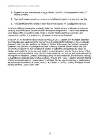 Usability testing of smarter heating controls

1. Support the goal to encourage energy efficient behaviours through good usability of
heating controls
2. Objectively measure and compare a number of heating controls in terms of usability
3. Help identify smarter heating controls that are unsuitable for subsequent field trials
In order to address these goals, Amberlight planned, conducted and analysed a summative
usability evaluation of the performance of 5 smarter heating controls. The usability sessions
were designed to assess how well a range of smarter heating controls supported user
requirements related to energy saving behaviours in a home environment.
Fieldwork for the research was conducted during July 2013. Section 2 of this report describes
the methodologies used during the fieldwork and the rationale for selection of these methods.
Section 3 describes the results of the fieldwork. Section 4 discusses the results in context of
observed user behaviours during the fieldwork to identify potential barriers to use with the
smarter heating controls that were tested. Section 5 highlights emergent results based on
deeper analysis of the performance of heating controls based on specific demographics of the
users who participated in the study. Section 6 discusses the conclusions and implications of the
findings of this research. Detailed material (covering research materials, more detailed findings)
is available in a separate volume of appendices, Wall, S. and Healy, F. (2013). Usability testing
of smarter heating controls - Appendices. In addition, the raw user scores data is available in a
separate volume of statistical tables, Wall, S. and Healy, F. (2013). Usability testing of smarter
heating controls – user scores data.

10

 