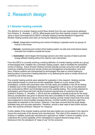 Usability testing of smarter heating controls

2. Research design
2.1 Smarter heating controls
The definition of a smarter heating control flows directly from the user requirements gathered
from Rubens, S., Knowles, J. (2013). What people want from their heating controls: a qualitative
study a report commissioned by DECC’s Smarter Heating Controls Research Programme.
Smarter heating controls were seen as having the following characteristics:
 Zonal: independent monitoring and control of heating in separate rooms (or groups of
rooms) in the house
 Remote: monitoring and control of the heating system via web and smart phone based
channels from locations outside the house
 Automation: technologies that leverage sensors and other sources of data to provide
energy efficient heating without the need for user intervention
From this DECC is currently evolving a working definition of smarter heating controls as a group
of technologies that, installed into a domestic heating system, seek to facilitate the centralised
control of heating. Active Smarter Heating Controls typically provide consumers with greater
control by enabling the local and remote control and management of temperature, time and
zone. Passive systems are characterised by technologies that seek to control heating by
learning about a consumer’s heating behaviour or by delivering the same or similar amount of
comfort by use of less energy.
Five smarter heating controls were selected for evaluation in this research. Heating controls
were selected based on zonal and remote capabilities. Based on a prior review of the
marketplace, controls with automation were not fully ready and available in the UK for testing.
A detailed scan of the marketplace that involved engagement with an array of manufacturers
was conducted by DECC and Amberlight prior to the usability testing. The controls selected for
participation were those that both met the functional requirements of customers that were
outlined in Rubens, S., Knowles, J. (2013) and the availability of sample products for the study.
Serious consideration was given to devices that were unavailable for this testing, however it was
concluded that the dynamic nature of the smarter heating controls market meant that if the study
were postponed to accommodate emerging devices, a further handful of devices might then
reasonably be expected on the horizon. However, it has been ensured that the study design
facilitates easy and accurate replication. Therefore, should a clear need to test further devices
arise, this could be achieved ‘measure’ for ‘measure’.
Further details of the smarter heating controls that were tested are not provided in this report to
ensure the anonymity of the devices and manufacturers. The intent of this research is not to
endorse or validate a particular manufacturer’s approach as “better” in terms of usability, but to
understand the current capability of the marketplace to support desired energy saving
behaviours from the standpoint of “ease of use” for the consumer.

11

 
