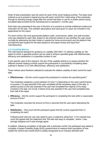 Usability testing of smarter heating controls

Order of task presentation was the same for each of the smart heating controls. The tasks were
ordered so as to present a logical journey with each control from initial setup of the schedules
through to checking energy usage after the control had been in use for a certain period (using
simulated data provided by the manufacturers to represent 1 months use).
Each task was presented to the user in the form of a scenario to provide additional context and
motivation for the task. The verbatim descriptions that were given to users are included in the
appendices for this report.
For each control, the most appropriate platform (web, smart phone, tablet, and wall mounted
unit) was selected for each task, based on the inferred context of use (whether the user would
normally be attempting the task inside or outside the home environment) and the platform that
provided the best support for the task (based on the expert review and input from
manufacturers).
2.4.3 Usability Metrics
The international standard for guidance on usability (ISO 9241-11) defines usability as “the
extent to which a specified product can be used to achieve specified goals with effectiveness,
efficiency and satisfaction in a specified context of use”.
In the specific case of this research, the aim of the usability testing is to assess whether the
different smarter heating controls support the participants in successfully completing tasks
outlined in Section 2.4.2 with effectiveness, efficiency and satisfaction.
Three metrics were therefore selected to evaluate the relative usability of each control for each
task:
 Effectiveness – Did the control support the participant to achieve the specified goals?
The moderator assigned a score between 0.0 and 1.0 depending on the user’s performance.
A success (1.0) was awarded if the user completed all the necessary steps of the task. A
partial success (0.25) was awarded if the user had completed the majority of the steps
involved in the task, but not all. A failure (0.0) was awarded if the user had completed less
than half of the steps.
 Efficiency – Did the control support the participant in completing the task within a reasonable
amount of time?
The moderator recorded the amount of time in seconds that the user spent attempting the
task.
 Satisfaction – How much did the participant agree that the control supported them in
completing the task?
Following each task the user was asked to give a subjective rating from 1-5 to indicate how
much the agreed with the statement that “the task was easy to complete”, where 1 was
strongly disagree and 5 was strongly agree.
In addition, following completion of all tasks with a particular control, the participant was asked to
complete a System Usability Scale (SUS) questionnaire to measure their perception of how
usable the control was overall (SUS is widely recognised as an industry standard with
16

 