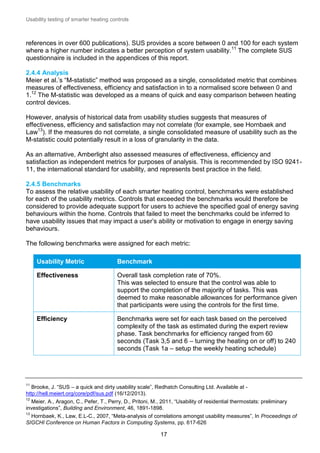 Usability testing of smarter heating controls

references in over 600 publications). SUS provides a score between 0 and 100 for each system
where a higher number indicates a better perception of system usability. 11 The complete SUS
questionnaire is included in the appendices of this report.
2.4.4 Analysis
Meier et al.’s “M-statistic” method was proposed as a single, consolidated metric that combines
measures of effectiveness, efficiency and satisfaction in to a normalised score between 0 and
1.12 The M-statistic was developed as a means of quick and easy comparison between heating
control devices.
However, analysis of historical data from usability studies suggests that measures of
effectiveness, efficiency and satisfaction may not correlate (for example, see Hornbaek and
Law13). If the measures do not correlate, a single consolidated measure of usability such as the
M-statistic could potentially result in a loss of granularity in the data.
As an alternative, Amberlight also assessed measures of effectiveness, efficiency and
satisfaction as independent metrics for purposes of analysis. This is recommended by ISO 924111, the international standard for usability, and represents best practice in the field.
2.4.5 Benchmarks
To assess the relative usability of each smarter heating control, benchmarks were established
for each of the usability metrics. Controls that exceeded the benchmarks would therefore be
considered to provide adequate support for users to achieve the specified goal of energy saving
behaviours within the home. Controls that failed to meet the benchmarks could be inferred to
have usability issues that may impact a user’s ability or motivation to engage in energy saving
behaviours.
The following benchmarks were assigned for each metric:
Usability Metric

Benchmark

Effectiveness

Overall task completion rate of 70%.
This was selected to ensure that the control was able to
support the completion of the majority of tasks. This was
deemed to make reasonable allowances for performance given
that participants were using the controls for the first time.

Efficiency

Benchmarks were set for each task based on the perceived
complexity of the task as estimated during the expert review
phase. Task benchmarks for efficiency ranged from 60
seconds (Task 3,5 and 6 – turning the heating on or off) to 240
seconds (Task 1a – setup the weekly heating schedule)

11

Brooke, J. “SUS – a quick and dirty usability scale”, Redhatch Consulting Ltd. Available at http://hell.meiert.org/core/pdf/sus.pdf (16/12/2013).
12

Meier, A., Aragon, C., Pefer, T., Perry, D., Pritoni, M., 2011, “Usability of residential thermostats: preliminary
investigations”, Building and Environment, 46, 1891-1898.
13

Hornbaek, K., Law, E.L-C., 2007, “Meta-analysis of correlations amongst usability measures”, In Proceedings of
SIGCHI Conference on Human Factors in Computing Systems, pp. 617-626

17

 