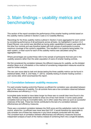 Usability testing of smarter heating controls

3. Main findings – usability metrics and
benchmarking
This section of the report considers the performance of the smarter heating controls based on
the usability metrics outlined in Section 2 (see 2.4.3 Usability Metrics).
Recordings for the three usability metrics outlined in Section 2 were aggregated for each control
by considering performance of all participants across all tasks. As highlighted in section 2.3.2
Expert Review, one control was identified as having wider capabilities to support user goals than
the other four controls and was therefore tested with both groups of participants to ensure
maximum coverage of the control’s capabilities. This resulted in six systems being tested. For
each system, a mean score for each of the usability metrics was calculated using this
aggregated data.
Where percentages are quoted these refer to the sample of participants that took part in the
usability sessions rather than the wider population of users of smarter heating controls.
We first considered the correlation between the different measures for usability, as this dictated
whether Meier et al.’s M-statistic or the method of considering independent measures would be
used for further analysis.
The raw user score data by task and devise testing the three usability metrics can be found in
statistical tables, Wall, S. and Healy, F. (2013). Usability testing of smarter heating controls –
user scores data, which accompanies this report.

3.1 Correlation between usability measures
For each smarter heating control the Pearson co-efficient for correlation was calculated between
each of the measures of usability. For all controls there was a low correlation observed between
effectiveness and efficiency (r < 0.3).
Incomplete tasks tended to have taken longer but there was no overall clear trend found in the
data. Partially completed tasks tended to show one of two main trends: in some cases partial
completes took as long as incomplete tasks, but in other cases they were as quick as successful
instances of the task. These two trends contributed to the lack of a correlation between
effectiveness and efficiency measures.
There was a consistent correlation between the SUS score and the satisfaction metric for each
control, where the r co-efficient was never less than 0.67. It would therefore be reasonable to
only consider one of these two measures in any future analysis conducted with this data.
The consistent lack of correlation between effectiveness and efficiency measures favoured
independent analysis of each of the metrics instead of combining them into a single M-statistic.

19

 