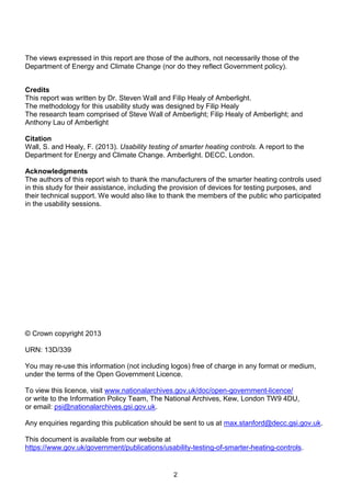 The views expressed in this report are those of the authors, not necessarily those of the
Department of Energy and Climate Change (nor do they reflect Government policy).
Credits
This report was written by Dr. Steven Wall and Filip Healy of Amberlight.
The methodology for this usability study was designed by Filip Healy
The research team comprised of Steve Wall of Amberlight; Filip Healy of Amberlight; and
Anthony Lau of Amberlight
Citation
Wall, S. and Healy, F. (2013). Usability testing of smarter heating controls. A report to the
Department for Energy and Climate Change. Amberlight. DECC, London.
Acknowledgments
The authors of this report wish to thank the manufacturers of the smarter heating controls used
in this study for their assistance, including the provision of devices for testing purposes, and
their technical support. We would also like to thank the members of the public who participated
in the usability sessions.

© Crown copyright 2013
URN: 13D/339
You may re-use this information (not including logos) free of charge in any format or medium,
under the terms of the Open Government Licence.
To view this licence, visit www.nationalarchives.gov.uk/doc/open-government-licence/
or write to the Information Policy Team, The National Archives, Kew, London TW9 4DU,
or email: psi@nationalarchives.gsi.gov.uk.
Any enquiries regarding this publication should be sent to us at max.stanford@decc.gsi.gov.uk.
This document is available from our website at
https://www.gov.uk/government/publications/usability-testing-of-smarter-heating-controls.

2

 