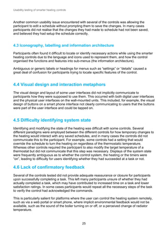 Usability testing of smarter heating controls

Another common usability issue encountered with several of the controls was allowing the
participant to edit a schedule without prompting them to save the changes. In many cases
participants did not realise that the changes they had made to schedule had not been saved,
and believed they had setup the schedule correctly.

4.3 Iconography, labelling and information architecture
Participants often found it difficult to locate or identify necessary actions while using the smarter
heating controls due to the language and icons used to represent them, and how the control
organised the functions and features into sub-menus (the information architecture).
Ambiguous or generic labels or headings for menus such as “settings” or “details” caused a
great deal of confusion for participants trying to locate specific features of the control.

4.4 Visual design and interaction metaphors
The visual design and layout of some user interfaces did not implicitly communicate to
participants how they were supposed to use them. This occurred with both digital user interfaces
and the physical user interfaces on the wall-mounted units. This included, for example, the visual
design of buttons on a smart phone interface not clearly communicating to users that the buttons
were part of the user interface and could be tapped on.

4.5 Difficulty identifying system state
Identifying and modifying the state of the heating was difficult with some controls. Several
different paradigms were employed between the different controls for how temporary changes to
the heating would interact with any saved schedules, and in many cases the controls did not
communicate this to the participant. For example, some controls had a setting that would
override the schedule to turn the heating on regardless of the thermostatic temperature.
Whereas other controls required the participant to also modify the target temperature of a
thermostat but did not communicate that this step was necessary. Displays of the system state
were frequently ambiguous as to whether the control system, the heating or the timers were
“on”, leading to difficulty for users identifying whether they had succeeded at a task or not.

4.6 Lack of confirmatory feedback
Several of the controls tested did not provide adequate reassurance or closure for participants
upon successfully completing a task. This left many participants unsure of whether they had
actually completed a task, which may have contributed to increased time on a task and lower
satisfaction ratings. In some cases participants would repeat all the necessary steps of the task
to verify the control had acknowledged the commands.
This is particularly salient for platforms where the user can control the heating system remotely,
such as via a web portal or smart phone, where implicit environmental feedback would not be
available, such as the sound of the boiler turning on or off, or a perceived change of radiator
temperature.

25

 