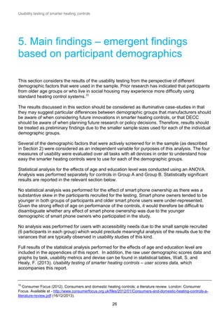 Usability testing of smarter heating controls

5. Main findings – emergent findings
based on participant demographics
This section considers the results of the usability testing from the perspective of different
demographic factors that were used in the sample. Prior research has indicated that participants
from older age groups or who live in social housing may experience more difficulty using
standard heating control systems.15
The results discussed in this section should be considered as illuminative case-studies in that
they may suggest particular differences between demographic groups that manufacturers should
be aware of when considering future innovations in smarter heating controls, or that DECC
should be aware of when planning future research or policy decisions. Therefore, results should
be treated as preliminary findings due to the smaller sample sizes used for each of the individual
demographic groups.
Several of the demographic factors that were actively screened for in the sample (as described
in Section 2) were considered as an independent variable for purposes of this analysis. The four
measures of usability were evaluated over all tasks with all devices in order to understand how
easy the smarter heating controls were to use for each of the demographic groups.
Statistical analysis for the effects of age and education level was conducted using an ANOVA.
Analysis was performed separately for controls in Group A and Group B. Statistically significant
results are reported in the relevant section below.
No statistical analysis was performed for the effect of smart phone ownership as there was a
substantive skew in the participants recruited for the testing. Smart phone owners tended to be
younger in both groups of participants and older smart phone users were under-represented.
Given the strong effect of age on performance of the controls, it would therefore be difficult to
disambiguate whether any effect of smart phone ownership was due to the younger
demographic of smart phone owners who participated in the study.
No analysis was performed for users with accessibility needs due to the small sample recruited
(6 participants in each group) which would preclude meaningful analysis of the results due to the
variances that are typically observed in usability studies of this kind.
Full results of the statistical analysis performed for the effects of age and education level are
included in the appendices of this report. In addition, the raw user demographic scores data and
graphs by task, usability metrics and devise can be found in statistical tables, Wall, S. and
Healy, F. (2013). Usability testing of smarter heating controls – user scores data, which
accompanies this report.

15

Consumer Focus (2012). Consumers and domestic heating controls: a literature review. London: Consumer
Focus. Available at - http://www.consumerfocus.org.uk/files/2012/01/Consumers-and-domestic-heating-controls-aliterature-review.pdf (16/12/2013).

26

 