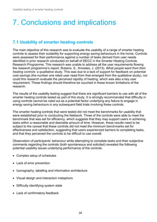 Usability testing of smarter heating controls

7. Conclusions and implications
7.1 Usability of smarter heating controls
The main objective of this research was to evaluate the usability of a range of smarter heating
controls to assess their suitability for supporting energy saving behaviours in the home. Controls
were assessed for their performance against a number of tasks derived from user needs
identified in prior research conducted on behalf of DECC in the Smarter Heating Controls
Research Programme. This research was unable to address all the user requirements flowing
the research programme’s report, Rubens, S., Knowles, J. (2013). What people want from their
heating controls: a qualitative study. This was due to a lack of support for feedback on potential
cost savings (the number one rated user need from that emerged from the qualitative study), nor
could this research evaluate the perceived rapidity of heating, which was also a key user
requirement. These findings should therefore be couched in these known limitations of the
research.
The results of the usability testing suggest that there are significant barriers to use with all of the
smarter heating controls tested as part of this study. It is strongly recommended that difficulty in
using controls cannot be ruled out as a potential factor underlying any failure to engage in
energy saving behaviours in any subsequent field trials involving these controls.
The smarter heating controls that were tested did not meet the benchmarks for usability that
were established prior to conducting the fieldwork. Three of the controls were able to meet the
benchmark that was set for efficiency, which suggests that they may support users in achieving
tasks within a reasonable and desirable amount of time. However, these results need to be
subject to the caveat that these controls did not meet the minimum benchmarks set for
effectiveness and satisfaction, suggesting that users experienced barriers to completing tasks,
and that they perceived the controls to be difficult to use overall.
Observation of participants’ behaviour while attempting to complete tasks and their subjective
comments regarding the controls (both spontaneous and solicited) revealed the following
potential usability issues underlying performance of the controls:
 Complex setup of schedules
 Lack of error prevention
 Iconography, labelling and information architecture
 Visual design and interaction metaphors
 Difficulty identifying system state
 Lack of confirmatory feedback

34

 