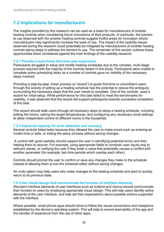 Usability testing of smarter heating controls

7.2 Implications for manufacturers
The insights provided by this research can be used as a basis for manufacturers of smarter
heating controls when considering future innovations of their products. In particular, the barriers
to use observed with the smarter heating controls suggest fruitful areas for innovation where
manufacturers may significantly increase the ease of use. The impact of the usability issues
observed during the research could potentially be mitigated by manufacturers of smarter heating
controls taking steps to address the barriers to use. The remainder of this section outlines these
opportunities when considered against the main findings of the usability research.
7.2.1 Provide a more linear first time user experience
Participants struggled to setup and modify heating schedules due to the complex, multi-stage
process required with the majority of the controls tested in this study. Participants were unable to
complete some scheduling tasks as a number of controls gave no visibility of the necessary
steps involved.
Providing a step-by-step, linear process (a “wizard”) to guide first-time or unconfident users
through the activity of setting up a heating schedule has the potential to reduce the ambiguity
surrounding the necessary steps that the user needs to complete. One of the controls used a
wizard for initial setup. While performance for this task failed to meet the benchmarks for
usability, it was observed that the wizard did support participants towards successful completion
of this task.
The wizard should walk users through all necessary steps to setup a heating schedule, including
editing the timers, setting the target temperatures, and configuring any necessary zonal settings
to allow independent control of different rooms in the household.
7.2.2 Improved capacity for error detection and recovery
Several controls failed tasks because they allowed the user to make errors such as entering an
invalid time or date, or exiting the setup process without saving changes.
A control with good usability should support the user in identifying potential errors and then
helping them to recover. For example, using appropriate fields to constrain user inputs only to
relevant values, or notifying the user if they enter a value that potentially causes a conflict with
another parameter (for example, two time periods which overlap each other).
Controls should prompt the user to confirm or save any changes they make to the schedule
instead of allowing them to exit the schedule editor without saving changes.
An undo option may help users who make changes to the heating schedule and want to quickly
return to its previous state.
7.2.3 Use visual design that communicate the function of interface elements
Standard interface elements of user interfaces such as buttons and menus should communicate
their function to users by employing appropriate visual design. This will help users identify active
elements of the user interface, and help set their expectations about possible actions supported
with the interface.
Where possible, smart phone apps should strive to follow the visual conventions and metaphors
established by the device’s operating system. This will help to ensure learnability of the app and
the transfer of experience from the use of other apps.
35

 