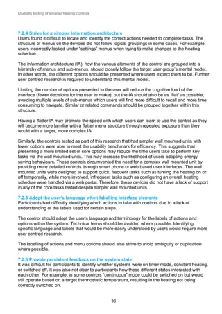 Usability testing of smarter heating controls

7.2.4 Strive for a simpler information architecture
Users found it difficult to locate and identify the correct actions needed to complete tasks. The
structure of menus on the devices did not follow logical groupings in some cases. For example,
users incorrectly looked under “settings” menus when trying to make changes to the heating
schedule.
The information architecture (IA), how the various elements of the control are grouped into a
hierarchy of menus and sub-menus, should closely follow the target user group’s mental model.
In other words, the different options should be presented where users expect them to be. Further
user centred research is required to understand this mental model.
Limiting the number of options presented to the user will reduce the cognitive load of the
interface (fewer decisions for the user to make), but the IA should also be as “flat” as possible,
avoiding multiple levels of sub-menus which users will find more difficult to recall and more time
consuming to navigate. Similar or related commands should be grouped together within this
structure.
Having a flatter IA may promote the speed with which users can learn to use the control as they
will become more familiar with a flatter menu structure through repeated exposure than they
would with a larger, more complex IA.
Similarly, the controls tested as part of this research that had simpler wall mounted units with
fewer options were able to meet the usability benchmark for efficiency. This suggests that
presenting a more limited set of core options may reduce the time users take to perform key
tasks via the wall mounted units. This may increase the likelihood of users adopting energy
saving behaviours. These controls circumvented the need for a complex wall mounted unit by
providing more detailed controls through smart phone or web based user interfaces. The wall
mounted units were designed to support quick, frequent tasks such as turning the heating on or
off temporarily, while more involved, infrequent tasks such as configuring an overall heating
schedule were handled via a web portal. Therefore, these devices did not have a lack of support
in any of the core tasks tested despite simpler wall mounted units.
7.2.5 Adopt the user’s language when labelling interface elements
Participants had difficulty identifying which actions to take with controls due to a lack of
understanding of the labels used for certain steps.
The control should adopt the user’s language and terminology for the labels of actions and
options within the system. Technical terms should be avoided where possible. Identifying
specific language and labels that would be more easily understood by users would require more
user centred research.
The labelling of actions and menu options should also strive to avoid ambiguity or duplication
where possible.
7.2.6 Provide persistent feedback on the system state
It was difficult for participants to identify whether systems were on timer mode, constant heating,
or switched off. It was also not clear to participants how these different states interacted with
each other. For example, in some controls “continuous” mode could be switched on but would
still operate based on a target thermostatic temperature, resulting in the heating not being
correctly switched on.

36

 