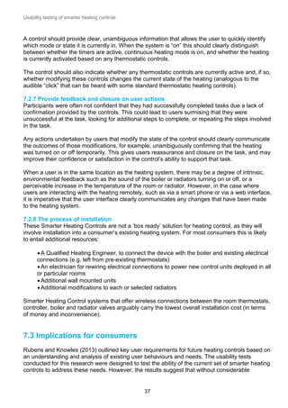Usability testing of smarter heating controls

A control should provide clear, unambiguous information that allows the user to quickly identify
which mode or state it is currently in. When the system is “on” this should clearly distinguish
between whether the timers are active, continuous heating mode is on, and whether the heating
is currently activated based on any thermostatic controls.
The control should also indicate whether any thermostatic controls are currently active and, if so,
whether modifying these controls changes the current state of the heating (analogous to the
audible “click” that can be heard with some standard thermostatic heating controls).
7.2.7 Provide feedback and closure on user actions
Participants were often not confident that they had successfully completed tasks due a lack of
confirmation provided by the controls. This could lead to users surmising that they were
unsuccessful at the task, looking for additional steps to complete, or repeating the steps involved
in the task.
Any actions undertaken by users that modify the state of the control should clearly communicate
the outcomes of those modifications, for example, unambiguously confirming that the heating
was turned on or off temporarily. This gives users reassurance and closure on the task, and may
improve their confidence or satisfaction in the control’s ability to support that task.
When a user is in the same location as the heating system, there may be a degree of intrinsic,
environmental feedback such as the sound of the boiler or radiators turning on or off, or a
perceivable increase in the temperature of the room or radiator. However, in the case where
users are interacting with the heating remotely, such as via a smart phone or via a web interface,
it is imperative that the user interface clearly communicates any changes that have been made
to the heating system.
7.2.8 The process of installation
These Smarter Heating Controls are not a ‘box ready’ solution for heating control, as they will
involve installation into a consumer’s existing heating system. For most consumers this is likely
to entail additional resources:
 A Qualified Heating Engineer, to connect the device with the boiler and existing electrical
connections (e.g. left from pre-existing thermostats)
 An electrician for rewiring electrical connections to power new control units deployed in all
or particular rooms
 Additional wall mounted units
 Additional modifications to each or selected radiators
Smarter Heating Control systems that offer wireless connections between the room thermostats,
controller, boiler and radiator valves arguably carry the lowest overall installation cost (in terms
of money and inconvenience).

7.3 Implications for consumers
Rubens and Knowles (2013) outlined key user requirements for future heating controls based on
an understanding and analysis of existing user behaviours and needs. The usability tests
conducted for this research were designed to test the ability of the current set of smarter heating
controls to address these needs. However, the results suggest that without considerable

37

 