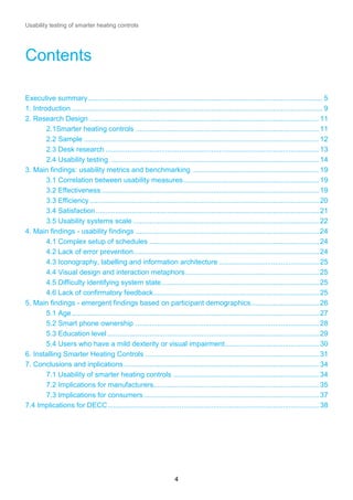 Usability testing of smarter heating controls

Contents
Executive summary ...................................................................................................................... 5
1. Introduction .............................................................................................................................. 9
2. Research Design ................................................................................................................... 11
2.1Smarter heating controls ............................................................................................ 11
2.2 Sample ...................................................................................................................... 12
2.3 Desk research ........................................................................................................... 13
2.4 Usability testing ........................................................................................................ 14
3. Main findings: usability metrics and benchmarking ............................................................... 19
3.1 Correlation between usability measures .................................................................... 19
3.2 Effectiveness ............................................................................................................. 19
3.3 Efficiency ................................................................................................................... 20
3.4 Satisfaction ................................................................................................................ 21
3.5 Usability systems scale ............................................................................................. 22
4. Main findings - usability findings ............................................................................................ 24
4.1 Complex setup of schedules ..................................................................................... 24
4.2 Lack of error prevention ............................................................................................. 24
4.3 Iconography, labelling and information architecture .................................................. 25
4.4 Visual design and interaction metaphors ................................................................... 25
4.5 Difficulty identifying system state ............................................................................... 25
4.6 Lack of confirmatory feedback ................................................................................... 25
5. Main findings - emergent findings based on participant demographics .................................. 26
5.1 Age ............................................................................................................................ 27
5.2 Smart phone ownership ............................................................................................ 28
5.3 Education level .......................................................................................................... 29
5.4 Users who have a mild dexterity or visual impairment ............................................... 30
6. Installing Smarter Heating Controls ....................................................................................... 31
7. Conclusions and inplications .................................................................................................. 34
7.1 Usability of smarter heating controls ......................................................................... 34
7.2 Implications for manufacturers................................................................................... 35
7.3 Implications for consumers ........................................................................................ 37
7.4 Implications for DECC .......................................................................................................... 38

4

 