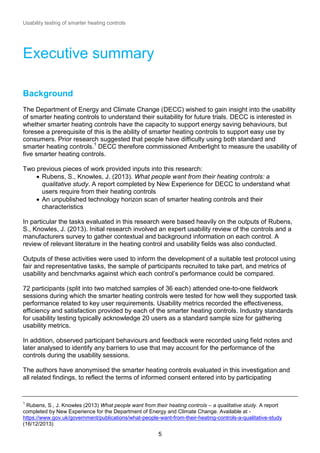 Usability testing of smarter heating controls

Executive summary
Background
The Department of Energy and Climate Change (DECC) wished to gain insight into the usability
of smarter heating controls to understand their suitability for future trials. DECC is interested in
whether smarter heating controls have the capacity to support energy saving behaviours, but
foresee a prerequisite of this is the ability of smarter heating controls to support easy use by
consumers. Prior research suggested that people have difficulty using both standard and
smarter heating controls.1 DECC therefore commissioned Amberlight to measure the usability of
five smarter heating controls.
Two previous pieces of work provided inputs into this research:
 Rubens, S., Knowles, J. (2013). What people want from their heating controls: a
qualitative study. A report completed by New Experience for DECC to understand what
users require from their heating controls
 An unpublished technology horizon scan of smarter heating controls and their
characteristics
In particular the tasks evaluated in this research were based heavily on the outputs of Rubens,
S., Knowles, J. (2013). Initial research involved an expert usability review of the controls and a
manufacturers survey to gather contextual and background information on each control. A
review of relevant literature in the heating control and usability fields was also conducted.
Outputs of these activities were used to inform the development of a suitable test protocol using
fair and representative tasks, the sample of participants recruited to take part, and metrics of
usability and benchmarks against which each control’s performance could be compared.
72 participants (split into two matched samples of 36 each) attended one-to-one fieldwork
sessions during which the smarter heating controls were tested for how well they supported task
performance related to key user requirements. Usability metrics recorded the effectiveness,
efficiency and satisfaction provided by each of the smarter heating controls. Industry standards
for usability testing typically acknowledge 20 users as a standard sample size for gathering
usability metrics.
In addition, observed participant behaviours and feedback were recorded using field notes and
later analysed to identify any barriers to use that may account for the performance of the
controls during the usability sessions.
The authors have anonymised the smarter heating controls evaluated in this investigation and
all related findings, to reflect the terms of informed consent entered into by participating

1

Rubens, S., J. Knowles (2013) What people want from their heating controls – a qualitative study. A report
completed by New Experience for the Department of Energy and Climate Change. Available at https://www.gov.uk/government/publications/what-people-want-from-their-heating-controls-a-qualitative-study
(16/12/2013)

5

 
