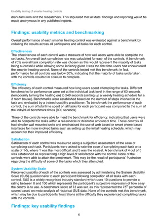 Usability testing of smarter heating controls

manufacturers and the researchers. This stipulated that all data, findings and reporting would be
made anonymous in any published reports.

Findings: usability metrics and benchmarking
Overall performance of each smarter heating control was evaluated against a benchmark by
collating the results across all participants and all tasks for each control.
Effectiveness
The effectiveness of each control was a measure of how well users were able to complete the
set tasks. An overall task completion rate was calculated for each of the controls. A benchmark
of 70% overall task completion rate was chosen as this would represent the majority of tasks
being successful while allowing some leniency given it was the first time users had encountered
the smarter heating control. None of the controls tested met this benchmark; in fact,
performance for all controls was below 50%, indicating that the majority of tasks undertaken
with the controls resulted in a failure to complete.
Efficiency
The efficiency of each control measured how long users spent attempting the tasks. Different
benchmarks for performance were set at the individual task level in the range of 60 seconds
(temporarily turning the heating on) to 240 seconds (setting up a weekly heating schedule for a
2 room house). Benchmarks were established based on the number of steps involved in the
task and evaluated by a trained usability practitioner. To benchmark the performance of each
control, the sum of total time spent on all tasks for each participant was compared to the sum of
the individual benchmark times (900 seconds).
Three of the controls were able to meet the benchmark for efficiency, indicating that users were
able to complete the tasks within a reasonable or desirable amount of time. These controls all
had simpler wall mounted units and emphasised the use of web based or smart phone based
interfaces for more involved tasks such as setting up the initial heating schedule, which may
account for their improved efficiency.
Satisfaction
Satisfaction of each control was measured using a subjective assessment of the ease of
completing each task. Participants were asked to rate the ease of completing each task on a
scale of 1-5, where 1 was the most difficult and 5 was the easiest. A benchmark of 4 out of 5
was established as representing a high level of satisfaction with the control. None of the
controls were able to attain the benchmark. This may be the result of participants’ frustration
regarding the difficulty of some of the tasks which they attempted.
System Usability Scale
Perceived usability of each of the controls was assessed by administering the System Usability
Scale (SUS) questionnaire to each participant following completion of all tasks with each
control. SUS is a widely recognised industry standard which uses 10 questions to provide a
rating between 0 and 100 which represents the participant’s subjective impression of how easy
the control is to use. A benchmark score of 73 was set, as this represented the 75th percentile of
scores based on meta-analysis of historical SUS data. None of the controls met this benchmark,
which may be due to participants’ frustrations at the difficulty they experienced completing tasks
with the controls.

Findings: key usability findings
6

 