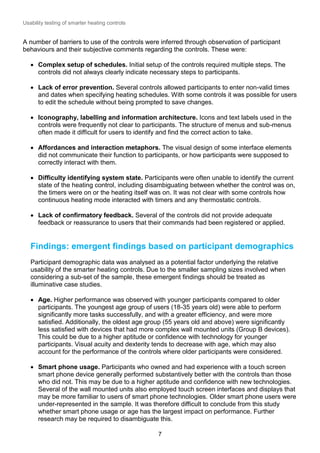 Usability testing of smarter heating controls

A number of barriers to use of the controls were inferred through observation of participant
behaviours and their subjective comments regarding the controls. These were:
 Complex setup of schedules. Initial setup of the controls required multiple steps. The
controls did not always clearly indicate necessary steps to participants.
 Lack of error prevention. Several controls allowed participants to enter non-valid times
and dates when specifying heating schedules. With some controls it was possible for users
to edit the schedule without being prompted to save changes.
 Iconography, labelling and information architecture. Icons and text labels used in the
controls were frequently not clear to participants. The structure of menus and sub-menus
often made it difficult for users to identify and find the correct action to take.
 Affordances and interaction metaphors. The visual design of some interface elements
did not communicate their function to participants, or how participants were supposed to
correctly interact with them.
 Difficulty identifying system state. Participants were often unable to identify the current
state of the heating control, including disambiguating between whether the control was on,
the timers were on or the heating itself was on. It was not clear with some controls how
continuous heating mode interacted with timers and any thermostatic controls.
 Lack of confirmatory feedback. Several of the controls did not provide adequate
feedback or reassurance to users that their commands had been registered or applied.

Findings: emergent findings based on participant demographics
Participant demographic data was analysed as a potential factor underlying the relative
usability of the smarter heating controls. Due to the smaller sampling sizes involved when
considering a sub-set of the sample, these emergent findings should be treated as
illuminative case studies.
 Age. Higher performance was observed with younger participants compared to older
participants. The youngest age group of users (18-35 years old) were able to perform
significantly more tasks successfully, and with a greater efficiency, and were more
satisfied. Additionally, the oldest age group (55 years old and above) were significantly
less satisfied with devices that had more complex wall mounted units (Group B devices).
This could be due to a higher aptitude or confidence with technology for younger
participants. Visual acuity and dexterity tends to decrease with age, which may also
account for the performance of the controls where older participants were considered.
 Smart phone usage. Participants who owned and had experience with a touch screen
smart phone device generally performed substantively better with the controls than those
who did not. This may be due to a higher aptitude and confidence with new technologies.
Several of the wall mounted units also employed touch screen interfaces and displays that
may be more familiar to users of smart phone technologies. Older smart phone users were
under-represented in the sample. It was therefore difficult to conclude from this study
whether smart phone usage or age has the largest impact on performance. Further
research may be required to disambiguate this.
7

 