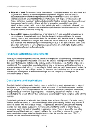 Usability testing of smarter heating controls

 Education level. Prior research that has shown a correlation between education level and
cognitive and memory ability in the general population, suggests that the level of
educational achievement could potentially affect performance on tasks that require
interaction with an unfamiliar technology. Participants with degree level education or
higher performed marginally better with the smarter heating controls than those with lower
than degree level education. Users with higher education were able to complete
significantly more tasks with controls that had simpler wall mounted units (Group A), and
were more satisfied. No education level effect was observed with controls that had more
complex wall mounted units (Group B).
 Accessibility needs. A small sample of participants (12) was recruited who reported a
minor visual or dexterity impairment. Results showed that the usability of the smarter
heating controls was substantively lower for participants with a minor visual or dexterity
impairment. No statistical analysis was conducted for this effect due to the small sample
size involved. The difference in performance may be due to the demands that some tasks
placed on participants in terms of perceiving information on small digital displays or fine
manipulation of user interface elements.

Findings: Installation requirements
A survey of participating manufacturers, undertaken to provide supplementary context relating
to smarter heating control installation found that the smarter heating controls tested were not
‘box ready’ but required installation by suitably qualified technicians (e.g. heating engineers or
electricians). This represents a potential additional cost to consumers wishing to purchase a
smarter heating control, although it may also be that all costs are met if systems are installed by
a landlord, utility or in new build properties. For the most part installation should be quick and
fairly simple, although this is relative to the scope and the complexity of the system the
consumer wishes to install.

Conclusions and implications
Results indicate that the smarter heating controls tested in this study were not able to support
participants in completing the tasks set for them. A number of usability issues were identified
through analysis of supporting data from the user sessions (observed participant behaviours
and spontaneous comments by participants). The usability issues were inferred to have
contributed to the overall difficulty that participants experienced trying to complete tasks with the
controls.
These findings have implications for the potential users and manufacturers of smarter heating
controls as well as for DECC. Difficulty in using current space heating controls may present a
barrier to people who wish to save energy. The perceived difficulty in using smarter heating
controls may also pose a substantive motivational barrier to the uptake of energy saving
behaviours, even if controls are installed in a person’s home. There is a need for innovation
around the usability of controls in order to address the current barriers to use. A number of
recommendations are provided to highlight opportunities for manufacturers and DECC to
improve the usability of smarter heating controls.

8

 