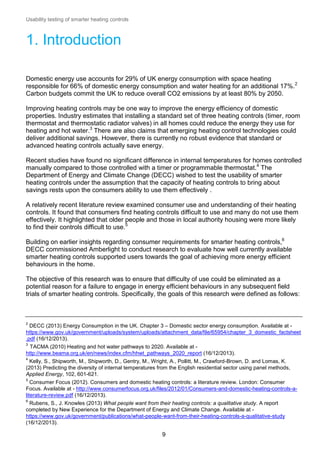 Usability testing of smarter heating controls

1. Introduction
Domestic energy use accounts for 29% of UK energy consumption with space heating
responsible for 66% of domestic energy consumption and water heating for an additional 17%.2
Carbon budgets commit the UK to reduce overall CO2 emissions by at least 80% by 2050.
Improving heating controls may be one way to improve the energy efficiency of domestic
properties. Industry estimates that installing a standard set of three heating controls (timer, room
thermostat and thermostatic radiator valves) in all homes could reduce the energy they use for
heating and hot water.3 There are also claims that emerging heating control technologies could
deliver additional savings. However, there is currently no robust evidence that standard or
advanced heating controls actually save energy.
Recent studies have found no significant difference in internal temperatures for homes controlled
manually compared to those controlled with a timer or programmable thermostat.4 The
Department of Energy and Climate Change (DECC) wished to test the usability of smarter
heating controls under the assumption that the capacity of heating controls to bring about
savings rests upon the consumers ability to use them effectively .
A relatively recent literature review examined consumer use and understanding of their heating
controls. It found that consumers find heating controls difficult to use and many do not use them
effectively. It highlighted that older people and those in local authority housing were more likely
to find their controls difficult to use.5
Building on earlier insights regarding consumer requirements for smarter heating controls,6
DECC commissioned Amberlight to conduct research to evaluate how well currently available
smarter heating controls supported users towards the goal of achieving more energy efficient
behaviours in the home.
The objective of this research was to ensure that difficulty of use could be eliminated as a
potential reason for a failure to engage in energy efficient behaviours in any subsequent field
trials of smarter heating controls. Specifically, the goals of this research were defined as follows:

2

DECC (2013) Energy Consumption in the UK. Chapter 3 – Domestic sector energy consumption. Available at https://www.gov.uk/government/uploads/system/uploads/attachment_data/file/65954/chapter_3_domestic_factsheet
.pdf (16/12/2013).
3

TACMA (2010) Heating and hot water pathways to 2020. Available at http://www.beama.org.uk/en/news/index.cfm/hhwt_pathways_2020_report (16/12/2013).
4

Kelly, S., Shipworth, M., Shipworth, D., Gentry, M., Wright, A., Pollitt, M., Crawford-Brown, D. and Lomas, K.
(2013) Predicting the diversity of internal temperatures from the English residential sector using panel methods,
Applied Energy, 102, 601-621.
5

Consumer Focus (2012). Consumers and domestic heating controls: a literature review. London: Consumer
Focus. Available at - http://www.consumerfocus.org.uk/files/2012/01/Consumers-and-domestic-heating-controls-aliterature-review.pdf (16/12/2013).
6

Rubens, S., J. Knowles (2013) What people want from their heating controls: a qualitative study. A report
completed by New Experience for the Department of Energy and Climate Change. Available at https://www.gov.uk/government/publications/what-people-want-from-their-heating-controls-a-qualitative-study
(16/12/2013).

9

 