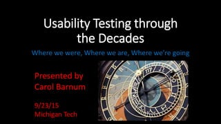 Usability Testing through
the Decades
Where we were, Where we are, Where we’re going
Presented by
Carol Barnum
9/23/15
Michigan Tech
 