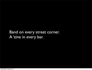 Band on every street corner.
                A ‘zine in every bar.




Wednesday, February 8, 12
 