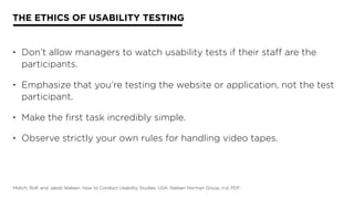 THE ETHICS OF USABILITY TESTING
• Don’t allow managers to watch usability tests if their staff are the
participants.
• Emphasize that you’re testing the website or application, not the test
participant.
• Make the first task incredibly simple.
• Observe strictly your own rules for handling video tapes.
Molich, Rolf, and Jakob Nielsen. How to Conduct Usability Studies. USA: Nielsen Norman Group, n.d. PDF.
 