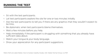 RUNNING THE TEST
• Sit with the test participants.
• Let test participants explore the site for one or two minutes initially.
• Ask the test participants to tell you if there are any graphics that they wouldn’t expect to
be links.
• Be diplomatic when test participants blame themselves.
• Wait a few minutes before you help.
• Help immediately if the participant is struggling with something that you already have
sufficient data about.
• Watch your tongue & your body language.
• Show your appreciation for any participant suggestions.
Molich, Rolf, and Jakob Nielsen. How to Conduct Usability Studies. USA: Nielsen Norman Group, n.d. PDF.
 