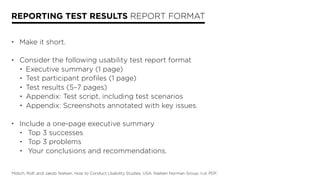 REPORTING TEST RESULTS REPORT FORMAT
• Make it short.
• Consider the following usability test report format
• Executive summary (1 page)
• Test participant profiles (1 page)
• Test results (5–7 pages)
• Appendix: Test script, including test scenarios
• Appendix: Screenshots annotated with key issues.
• Include a one-page executive summary
• Top 3 successes
• Top 3 problems
• Your conclusions and recommendations.
Molich, Rolf, and Jakob Nielsen. How to Conduct Usability Studies. USA: Nielsen Norman Group, n.d. PDF.
 