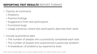 REPORTING TEST RESULTS REPORT FORMAT
• Classify all comments
• Problems
• Positive findings
• Suggestions from test participants
• Functional bugs
• Usage scenarios, where test participants describe their work.
• Include quantitative data
• The number of people who successfully completed each task.
• The number of people who experienced a particular problem.
• A breakdown of problems by experience level.
Molich, Rolf, and Jakob Nielsen. How to Conduct Usability Studies. USA: Nielsen Norman Group, n.d. PDF.
 