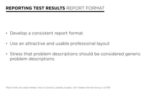 REPORTING TEST RESULTS REPORT FORMAT
• Develop a consistent report format 
• Use an attractive and usable professional layout 
• Stress that problem descriptions should be considered generic
problem descriptions
Molich, Rolf, and Jakob Nielsen. How to Conduct Usability Studies. USA: Nielsen Norman Group, n.d. PDF.
 