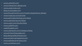 • www.uxbooth.com
• www.interaction-design.org
• www.uxservices.com
• blog.invisionapp.com
• www.thoughtworks.com/insights/experience-design
• www.nngroup.com/articles
• www.optimalworkshop.com/blog
• www.usertesting.com/blog
• www.uxpin.com/studio/blog
• www.usability.gov
• usabilitygeek.com
• www.userspots.com/category/blog
• www.thinkwithgoogle.com
• blog.designedbysherpa.com
• www.smashingmagazine.com
• www.webdesignernews.com
• www.uxmatters.com
 