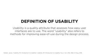 DEFINITION OF USABILITY
Usability is a quality attribute that assesses how easy user
interfaces are to use. The word "usability" also refers to
methods for improving ease-of-use during the design process.
Nielsen, Jacop. "Usability 101: Introduction to Usability." Usability 101: Introduction to Usability. N.p., 2 Jan. 2012. Web. 01 Aug. 2016.
 