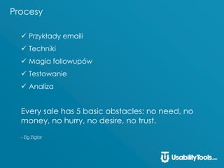 Procesy
 Przykłady emaili
 Techniki
 Magia followupów
 Testowanie
 Analiza
Every sale has 5 basic obstacles: no need, no
money, no hurry, no desire, no trust.
- Zig Ziglar
 