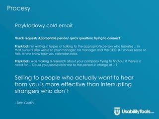 Procesy
Przykładowy cold email:
Quick request/ Appropriate person/ quick question/ trying to connect
Przykład: I’m writing in hopes of talking to the appropriate person who handles ... In
that pursuit I also wrote to your manager, his manager and the CEO. If it makes sense to
talk, let me know how you calendar looks.
Przykład: I was making a research about your company trying to find out if there is a
need for ... Could you please refer me to the person in charge of ...?
Selling to people who actually want to hear
from you is more effective than interrupting
strangers who don’t
- Seth Godin
 