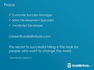 Praca
 Customer Success Manager
 Sales Development Specialist
 JavaScript Developer
career@usabilitytools.com
The secret to successful hiring is this: look for
people who want to change the world.
- Marc Benioff, SalesForce
 