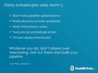 Kiedy potrzebujesz sales team’u
 Zbyt mały pipeline sprzedażowy
 Rozbudowany proces sprzedaży
 Mało informacji o rynku
 Twój proces potrzebuje zmian
 Chcesz ekperymentować
Whatever you do, don’t obsess over
forecasting. Get out there and build your
pipeline.
- Dan Perry, SalesForce
 